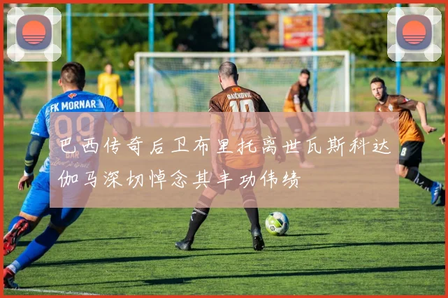 巴西传奇后卫布里托离世瓦斯科达伽马深切悼念其丰功伟绩